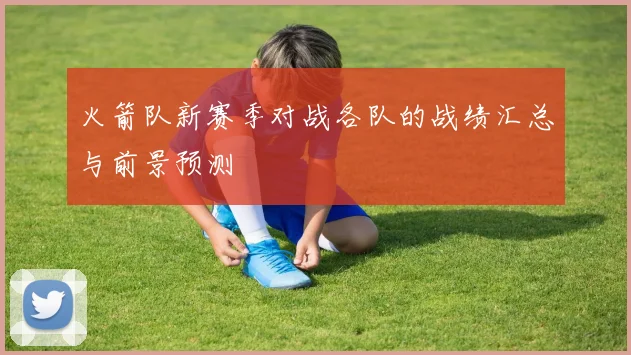 火箭队新赛季对战各队的战绩汇总与前景预测