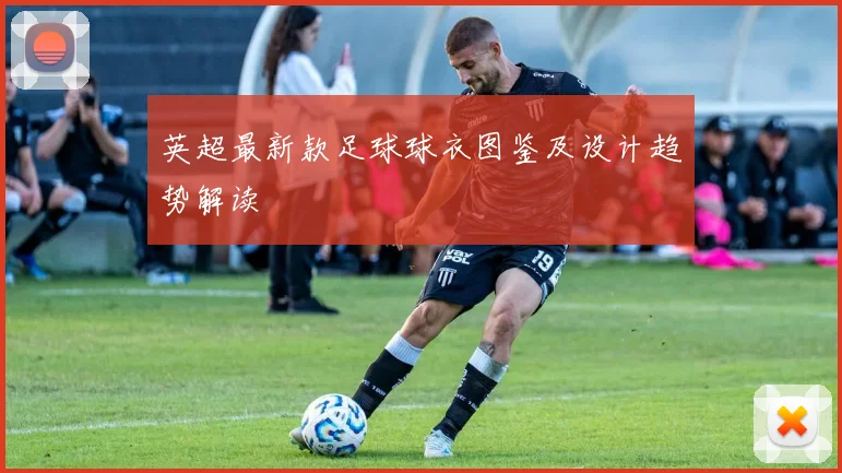 英超最新款足球球衣图鉴及设计趋势解读